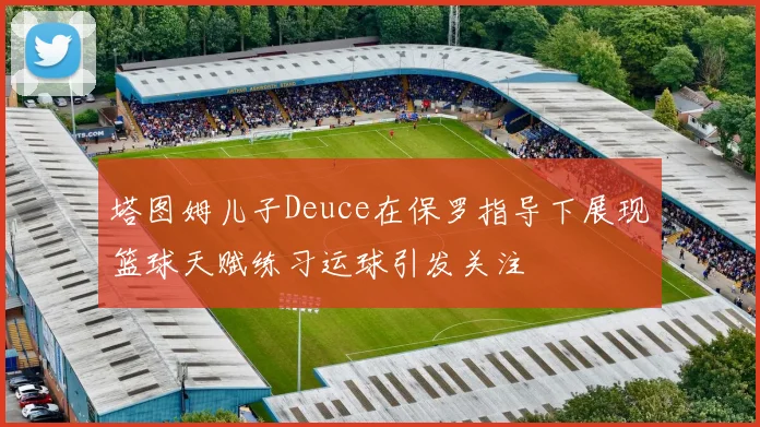 塔图姆儿子Deuce在保罗指导下展现篮球天赋练习运球引发关注
